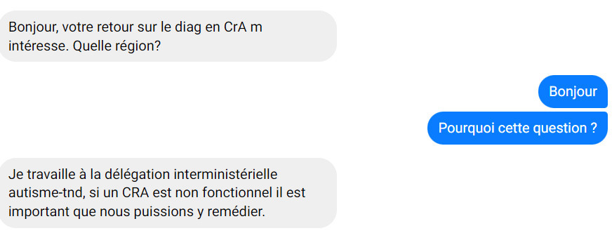 message écrit :
" - bonjour, votre retour sur le diag en CrA m'intéresse. Quelle région ?
- Bonjour, pourquoi cette question ?
- Je travaille à la déléguation interministérielle autisme-tnd, si un CRA est non fonctionnel il est important que nous ouissions y remédier."