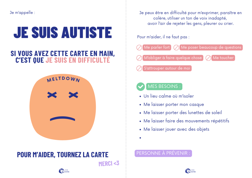 Carte avec au verso : je suis autiste, si vous avez cette carte en main c'est que je suis en difficulté, pour m'aider tourner la carte + émoji mécontent et "meltdown"
verso : je peux être en difficulté pour m'exprimer
pour m'aider il ne faut pas me parler fort, me poser beaucoup de questions, m'obliger à faire quelque chose, me toucher ou s'attrouper autour de moi
mes besoins : un lieu calme ou m'isoler, me laisser porter casque et lunettes de soleil, mouvements répétitifs, jeu avec des objets
+ un encart personne à prévenir