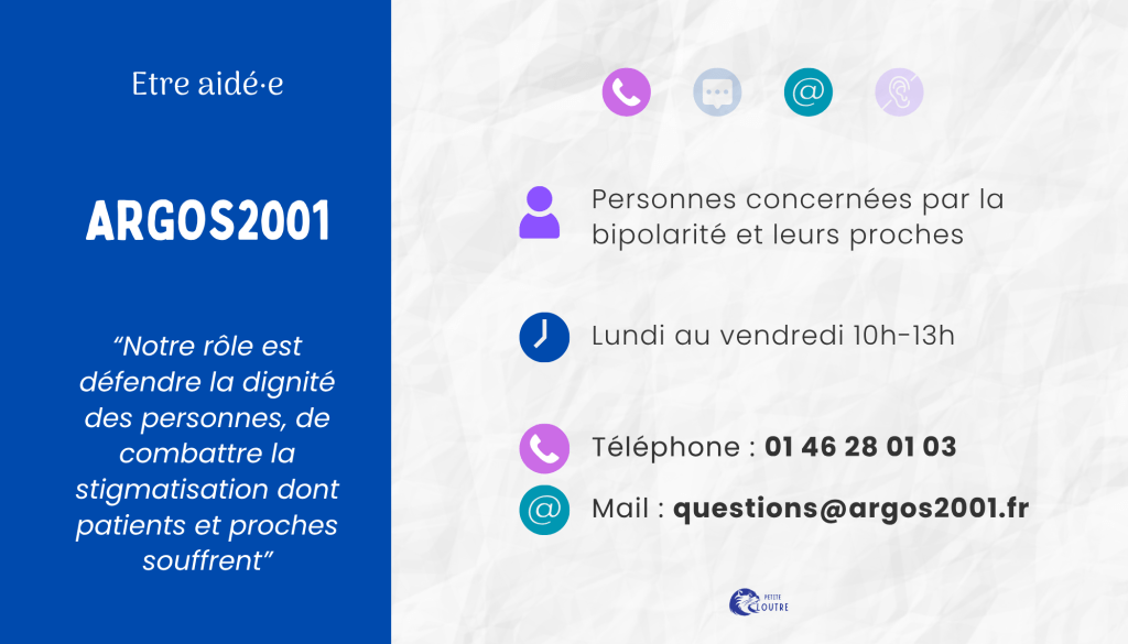 Argos2001, pour les personnes concernées par la bipolarité et leurs proches, ligne d'écoute téléphonique au 01 46 28 01 03 du lundi au vendredi de 10h à 13h et par mail à question@argos2001.fr.