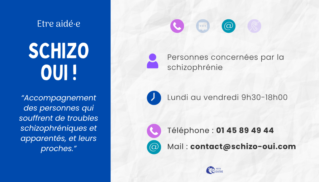 Schizo-oui, pour les personnes concernées par la schizophrénie et leurs proches, du lundi au vendredi 9h30 18h par téléphone 01 45 89 49 44 ou par mail à contact@schizo-oui.com.
