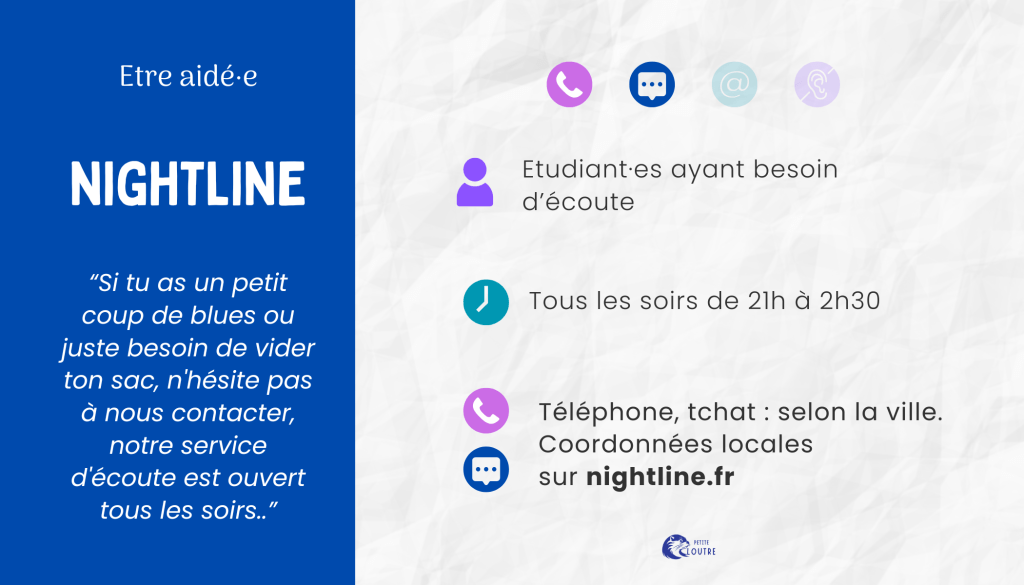 Nigtline, uniquement par tchat, tous les soirs de 21h à 2h30, pour tout jeune ou étudiant ayant besoin d'écoute. Les coordonées locales sont sur le site nightline.fr