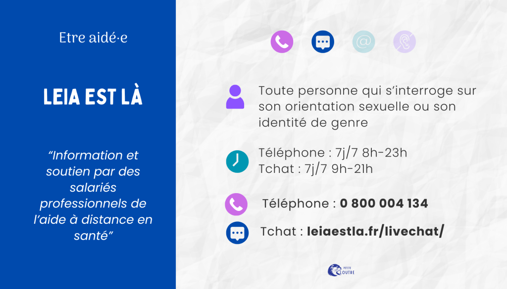 Leai Est Là, pour toute personne qui s'interroge sur son orientation sexuelle ou son identité de genre, par téléphone au 0800 004 134 tous les jours de 8h à 23h, par tchat via le site leiaestla.fr.