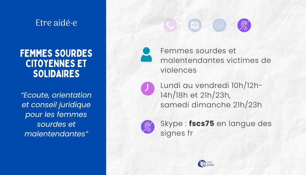 Femmes sourdes citoyennes et solidaires : écoute orientation juridique pour les femmes sourdes et malentendantes. Pour toute femmes sourde ou malentendante victime de violences. Via skype, compte fscs75 en LSF. DU lundi au vendredi 10h-12h, 14h 18h et 21h 23h, les samedis et dimanches 21h 23h