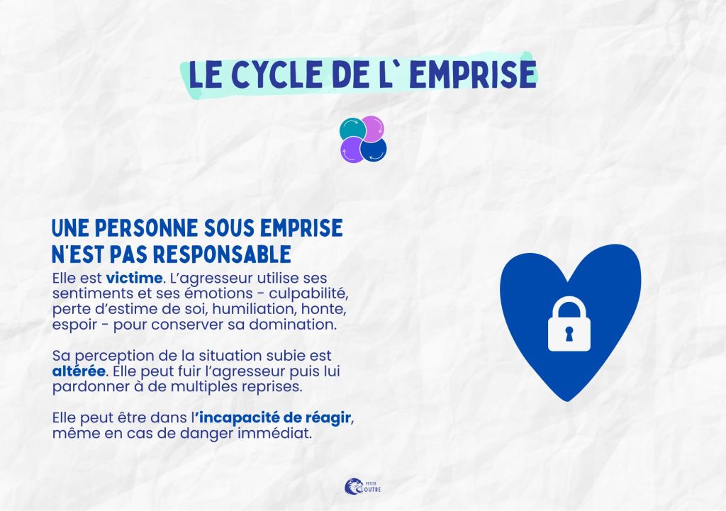 Une personne sous emprise n'est pas responsable. elle est victime. L'agresseur utilise ses sentiments et ses émotions pour conserver sa domination. La perception de la situation est altéré, elle peut fuir puis pardonner à plusieurs reprises. elle peut être dans l'incapacité de réagir, même en cas de danger immédiat.