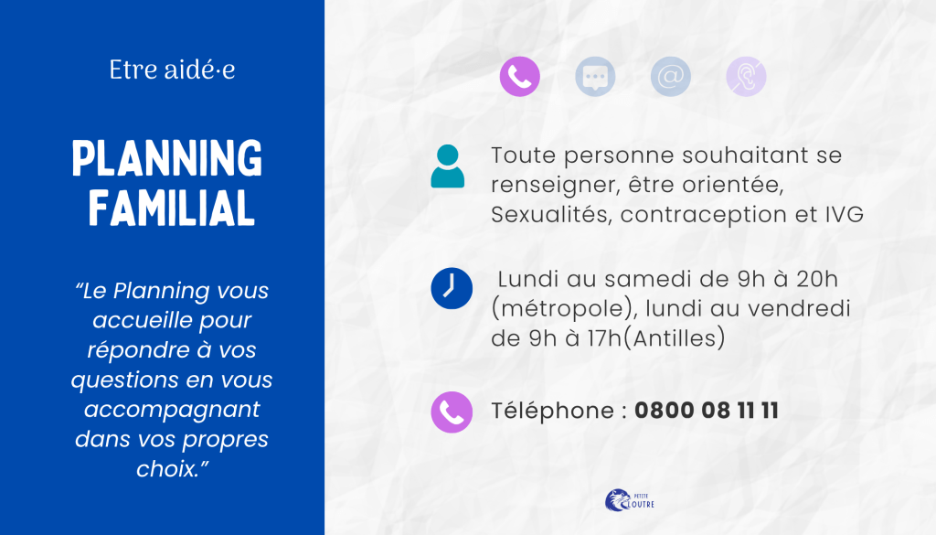 Le planning familial, pour toute personne souhaitant se renseigner ou être orientée sur les thèmes des sexualités, de la contraception, de l'IVG, du lundi au samedi de 9h à 20h en métropole et de 9h à 17h aux antilles, par téléphone au 0800 08 11 11.
