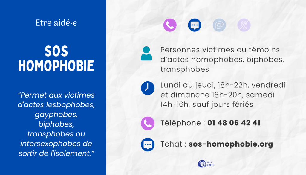 SOS homophobie, par téléphone au 01 48 06 42 41 du lundi au jeudi 18h 22h, les vendredis et dimanches de 18h à 20h, le samedi de 14 à 16h, fermé les jours fériés. Par tchat via le site sos-homophobie.org. poyr les témoins ou victimes d'actes homophobes, biphobes, transphobes ou intersexophobes.