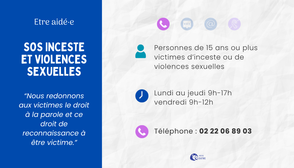 SOS inceste et violences sexuelles : pour les personnes de 15 ans ou plus victimes, à l'age adulte ou dans l'enfance, d'inceste ou de violences sexuelles. du lundi au jeudi de 9h à 17h, le vendredi de 9h à 12h, par téléphone au 02 22 06 89 03.