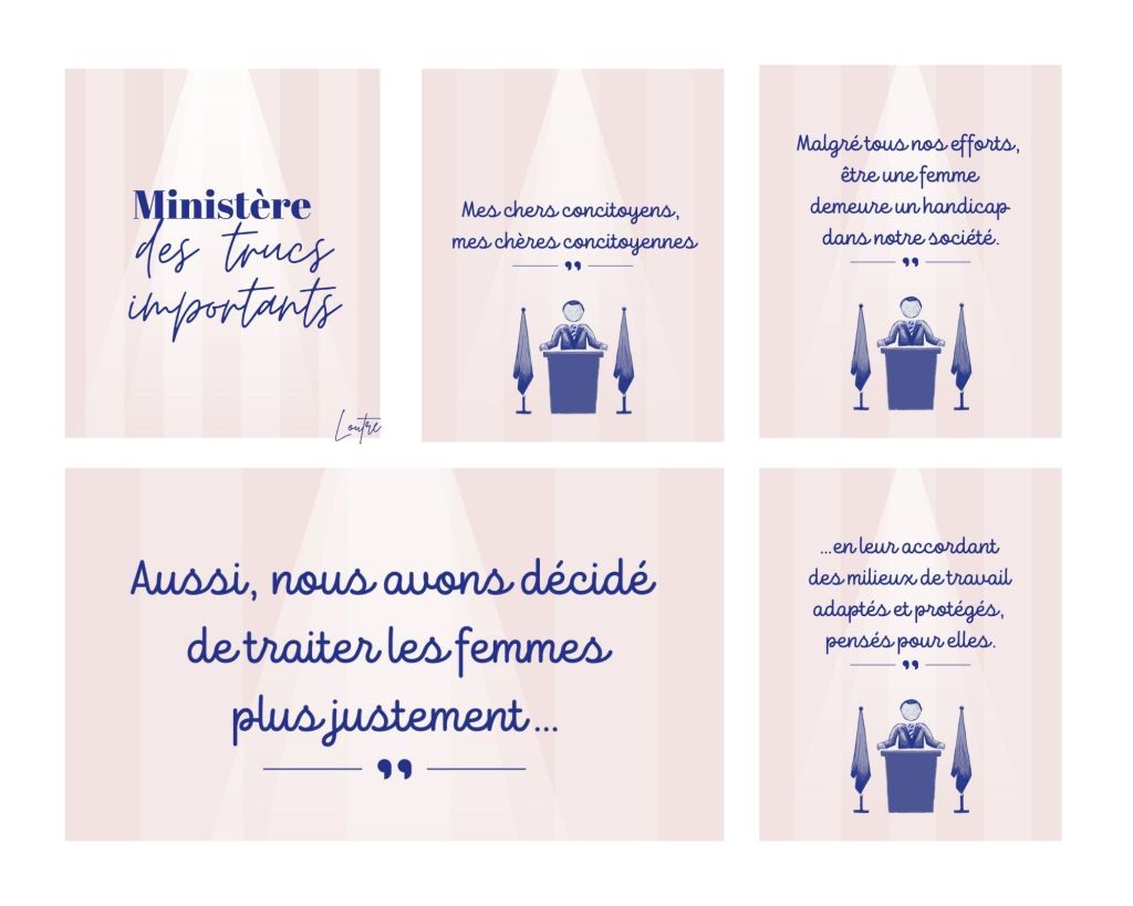Un homme blanc en costard se tient à un pupitre entre deux drapeaux. Son discours :
Mes chers concitoyens, mes chères concitoyennes. Malgré tous nos efforts, être une femme demeure un handicap dans notre société. Aussi, nous avons décidé de traiter les femmes plus justement....en leur accordant des milieux de travail adaptés et protégés, pensés pour elles.
(suite image suivante).